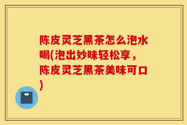 陈皮灵芝黑茶怎么泡水喝(泡出妙味轻松享，陈皮灵芝黑茶美味可口)