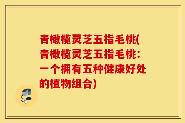 青橄榄灵芝五指毛桃(青橄榄灵芝五指毛桃：一个拥有五种健康好处的植物组合)