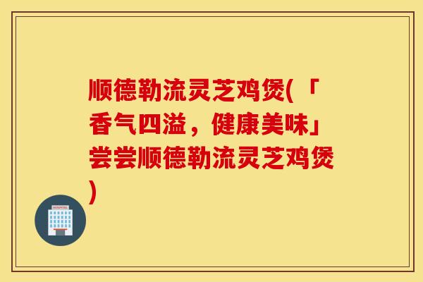 顺德勒流灵芝鸡煲(「香气四溢，健康美味」尝尝顺德勒流灵芝鸡煲)
