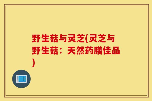 野生菇与灵芝(灵芝与野生菇：天然药膳佳品)
