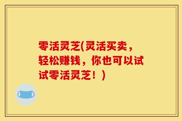 零活灵芝(灵活买卖，轻松赚钱，你也可以试试零活灵芝！)