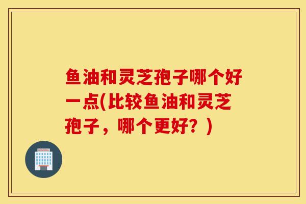 鱼油和灵芝孢子哪个好一点(比较鱼油和灵芝孢子，哪个更好？)