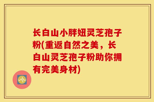 长白山小胖妞灵芝孢子粉(重返自然之美，长白山灵芝孢子粉助你拥有完美身材)