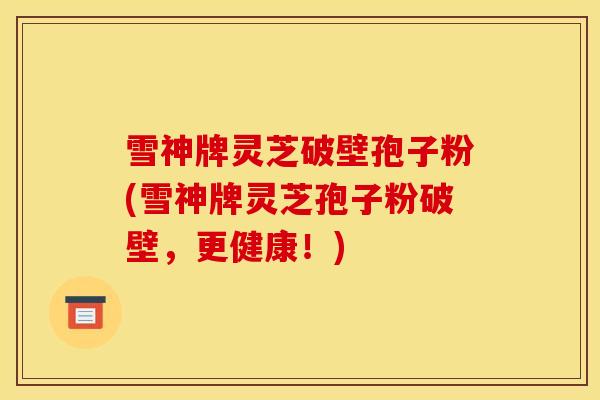 雪神牌灵芝破壁孢子粉(雪神牌灵芝孢子粉破壁，更健康！)