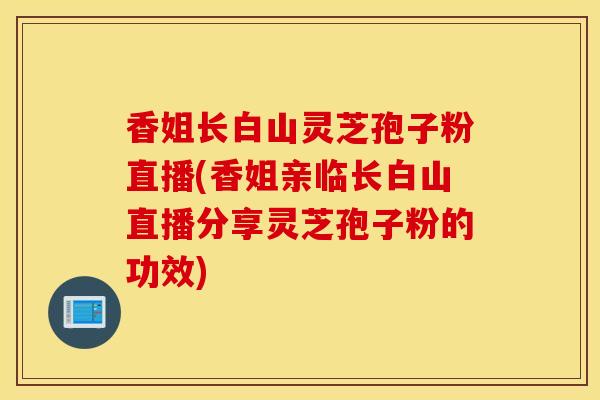 香姐长白山灵芝孢子粉直播(香姐亲临长白山直播分享灵芝孢子粉的功效)