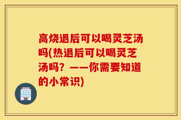 高烧退后可以喝灵芝汤吗(热退后可以喝灵芝汤吗？——你需要知道的小常识)