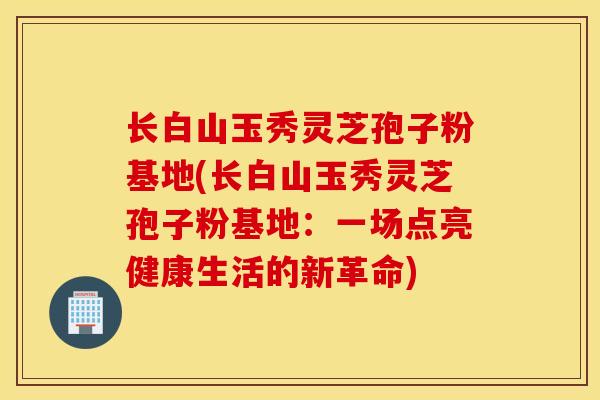 长白山玉秀灵芝孢子粉基地(长白山玉秀灵芝孢子粉基地：一场点亮健康生活的新革命)