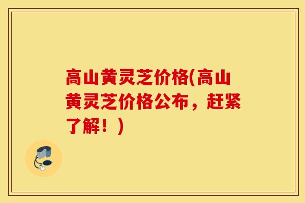 高山黄灵芝价格(高山黄灵芝价格公布，赶紧了解！)