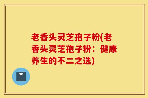 老香头灵芝孢子粉(老香头灵芝孢子粉：健康养生的不二之选)