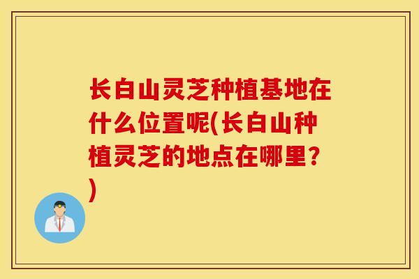 长白山灵芝种植基地在什么位置呢(长白山种植灵芝的地点在哪里？)