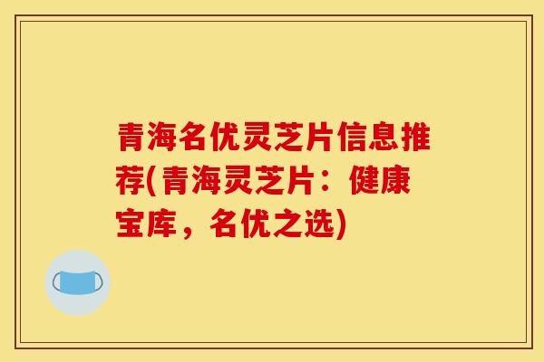 青海名优灵芝片信息推荐(青海灵芝片：健康宝库，名优之选)