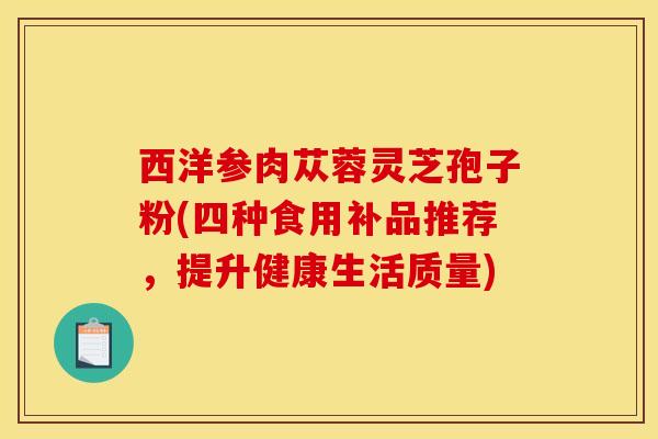 西洋参肉苁蓉灵芝孢子粉(四种食用补品推荐，提升健康生活质量)