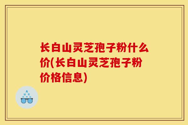 长白山灵芝孢子粉什么价(长白山灵芝孢子粉价格信息)