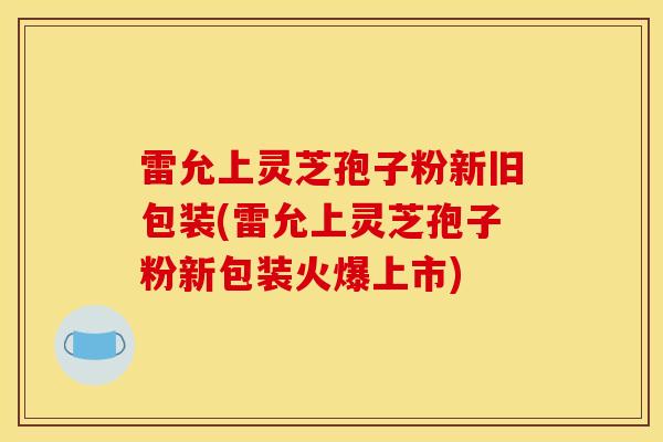 雷允上灵芝孢子粉新旧包装(雷允上灵芝孢子粉新包装火爆上市)
