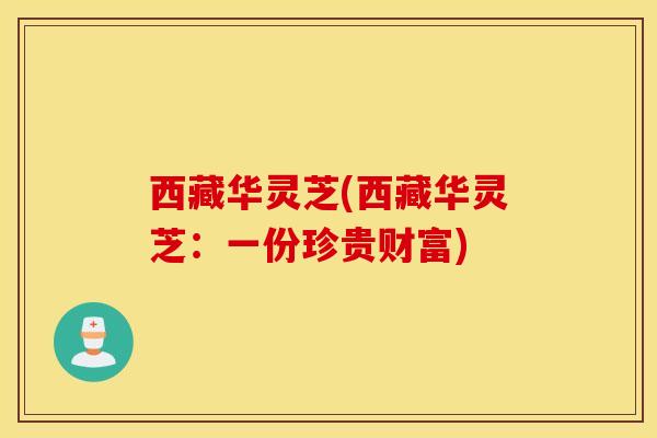 西藏华灵芝(西藏华灵芝：一份珍贵财富)