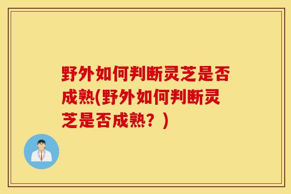 野外如何判断灵芝是否成熟(野外如何判断灵芝是否成熟？)