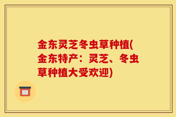 金东灵芝冬虫草种植(金东特产：灵芝、冬虫草种植大受欢迎)