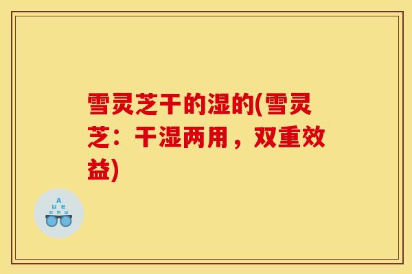 雪灵芝干的湿的(雪灵芝：干湿两用，双重效益)
