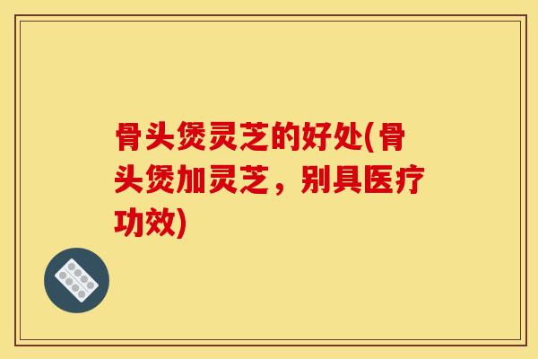 骨头煲灵芝的好处(骨头煲加灵芝，别具医疗功效)
