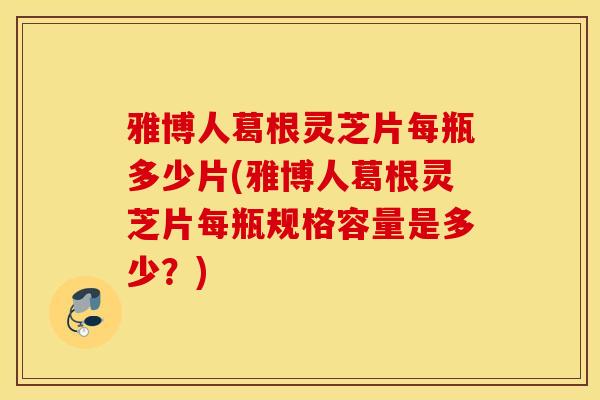 雅博人葛根灵芝片每瓶多少片(雅博人葛根灵芝片每瓶规格容量是多少？)