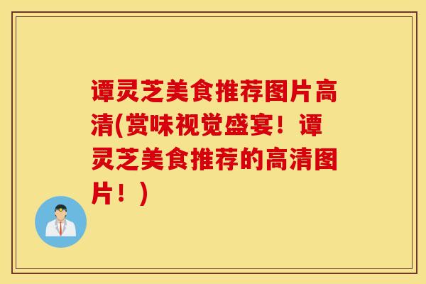 谭灵芝美食推荐图片高清(赏味视觉盛宴！谭灵芝美食推荐的高清图片！)