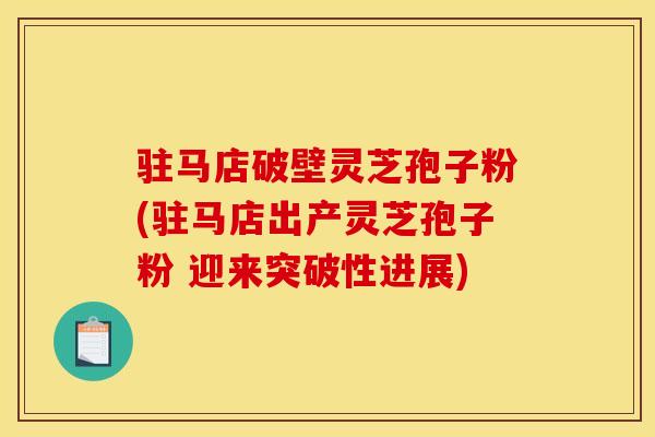 驻马店破壁灵芝孢子粉(驻马店出产灵芝孢子粉 迎来突破性进展)