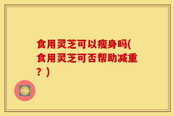 食用灵芝可以瘦身吗(食用灵芝可否帮助减重？)