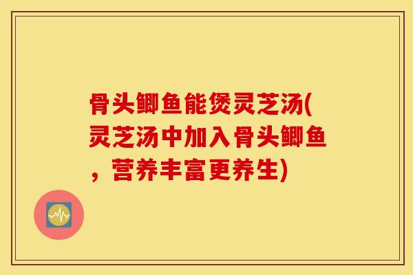 骨头鲫鱼能煲灵芝汤(灵芝汤中加入骨头鲫鱼，营养丰富更养生)