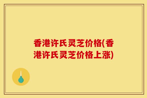 香港许氏灵芝价格(香港许氏灵芝价格上涨)