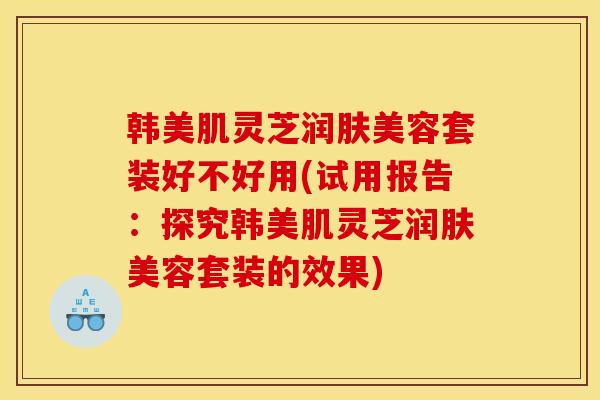 韩美肌灵芝润肤美容套装好不好用(试用报告：探究韩美肌灵芝润肤美容套装的效果)
