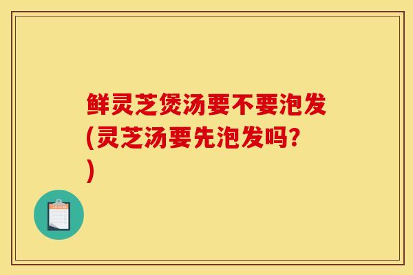 鲜灵芝煲汤要不要泡发(灵芝汤要先泡发吗？)