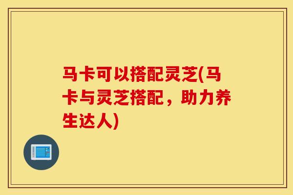 马卡可以搭配灵芝(马卡与灵芝搭配，助力养生达人)