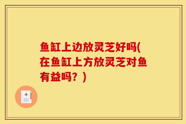 鱼缸上边放灵芝好吗(在鱼缸上方放灵芝对鱼有益吗？)
