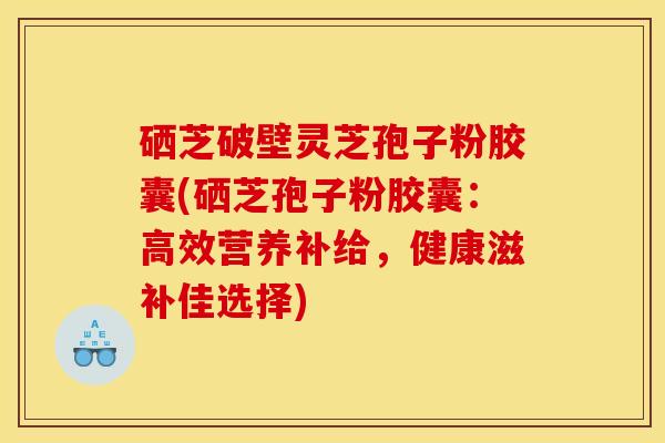 硒芝破壁灵芝孢子粉胶囊(硒芝孢子粉胶囊：高效营养补给，健康滋补佳选择)