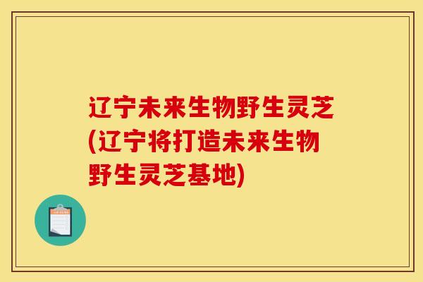辽宁未来生物野生灵芝(辽宁将打造未来生物野生灵芝基地)