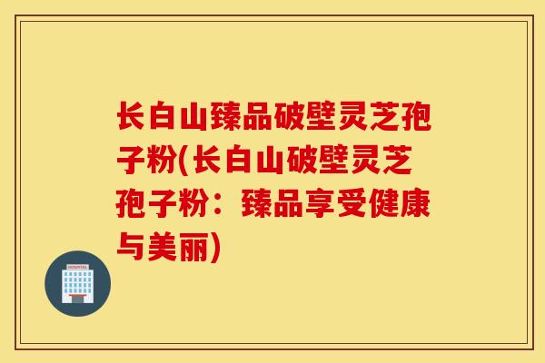 长白山臻品破壁灵芝孢子粉(长白山破壁灵芝孢子粉：臻品享受健康与美丽)