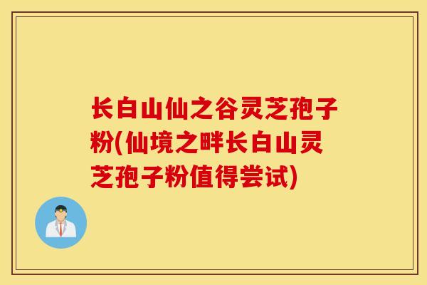 长白山仙之谷灵芝孢子粉(仙境之畔长白山灵芝孢子粉值得尝试)