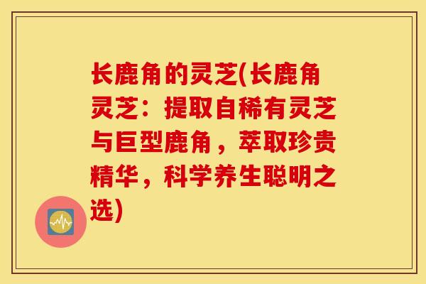 长鹿角的灵芝(长鹿角灵芝：提取自稀有灵芝与巨型鹿角，萃取珍贵精华，科学养生聪明之选)