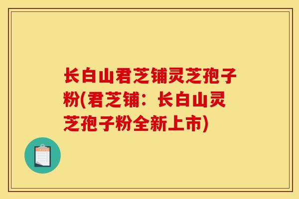 长白山君芝铺灵芝孢子粉(君芝铺：长白山灵芝孢子粉全新上市)