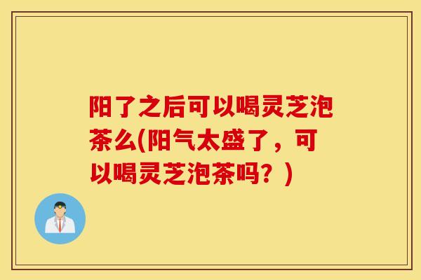阳了之后可以喝灵芝泡茶么(阳气太盛了，可以喝灵芝泡茶吗？)