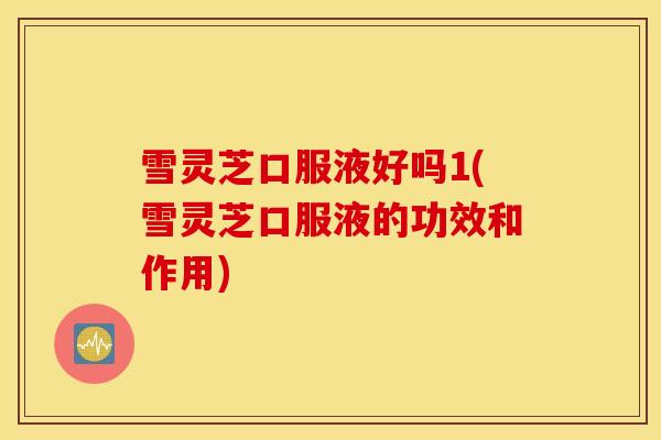 雪灵芝口服液好吗1(雪灵芝口服液的功效和作用)
