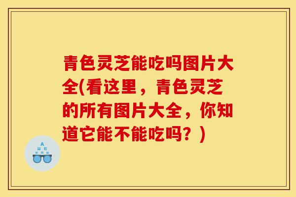 青色灵芝能吃吗图片大全(看这里，青色灵芝的所有图片大全，你知道它能不能吃吗？)