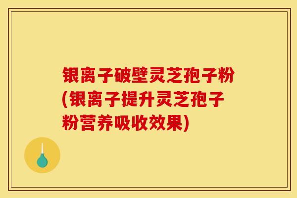 银离子破壁灵芝孢子粉(银离子提升灵芝孢子粉营养吸收效果)