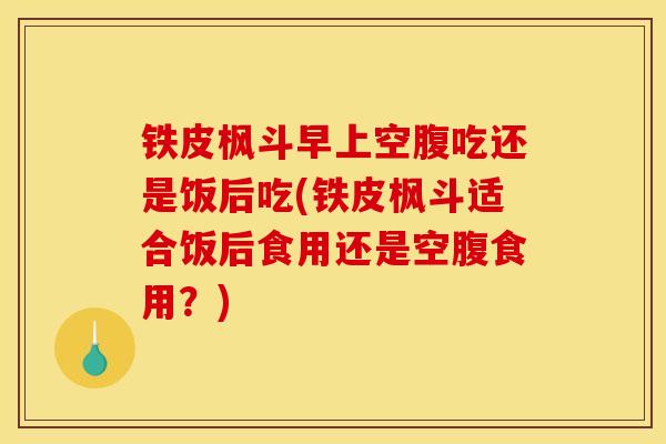 铁皮枫斗早上空腹吃还是饭后吃(铁皮枫斗适合饭后食用还是空腹食用？)