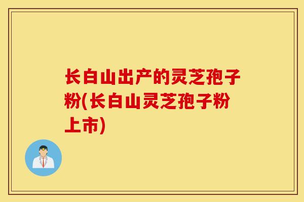 长白山出产的灵芝孢子粉(长白山灵芝孢子粉上市)