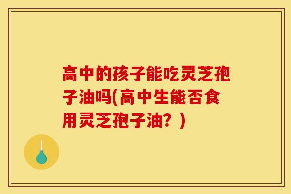 高中的孩子能吃灵芝孢子油吗(高中生能否食用灵芝孢子油？)