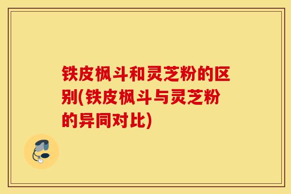 铁皮枫斗和灵芝粉的区别(铁皮枫斗与灵芝粉的异同对比)