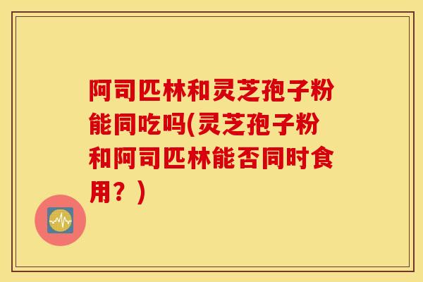 阿司匹林和灵芝孢子粉能同吃吗(灵芝孢子粉和阿司匹林能否同时食用？)