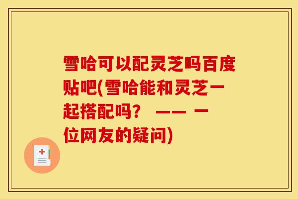 雪哈可以配灵芝吗百度贴吧(雪哈能和灵芝一起搭配吗？ —— 一位网友的疑问)