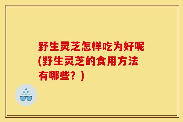 野生灵芝怎样吃为好呢(野生灵芝的食用方法有哪些？)